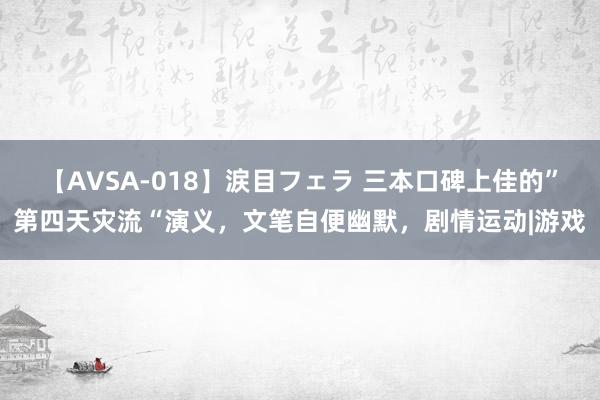 【AVSA-018】涙目フェラ 三本口碑上佳的”第四天灾流“演义，文笔自便幽默，剧情运动|游戏