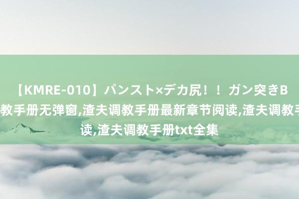 【KMRE-010】パンスト×デカ尻！！ガン突きBEST 渣夫调教手册无弹窗，渣夫调教手册最新章节阅读，渣夫调教手册txt全集