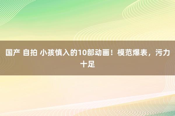 国产 自拍 小孩慎入的10部动画！模范爆表，污力十足