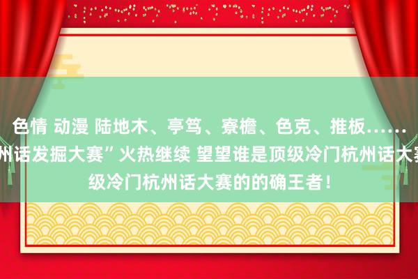 色情 动漫 陆地木、亭笃、寮檐、色克、推板……“顶级冷门杭州话发掘大赛”火热继续 望望谁是顶级冷门杭州话大赛的的确王者！