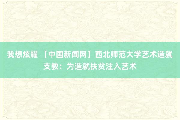 我想炫耀 【中国新闻网】西北师范大学艺术造就支教：为造就扶贫