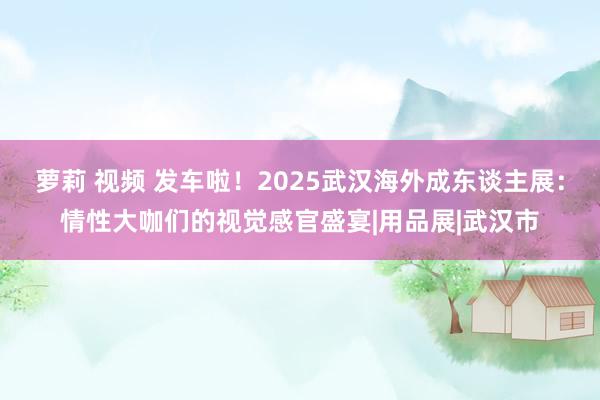 萝莉 视频 发车啦！2025武汉海外成东谈主展：情性大咖们的