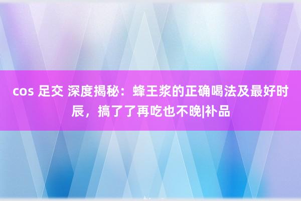 cos 足交 深度揭秘：蜂王浆的正确喝法及最好时辰，搞了了再